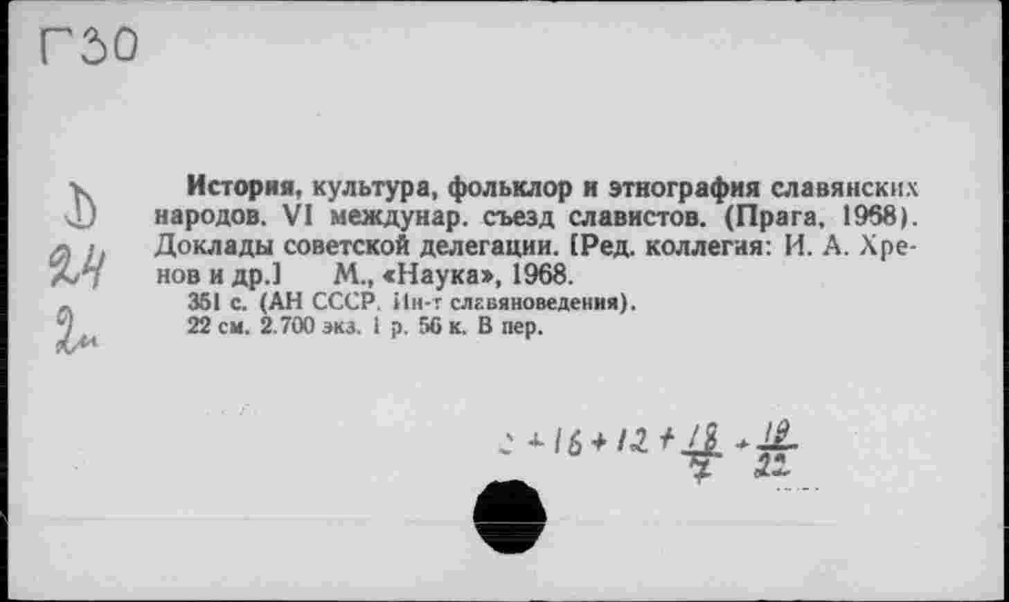 ﻿гзо
I) м
История, культура, фольклор и этнография славянских народов. VI междунар. съезд славистов. (Прага, 1968). Доклады советской делегации. ІРед. коллегия: И. А. Хренов и др.] М„ «Наука», 1968.
351 с. (АН СССР. Ин-т славяноведения).
22 см. 2.700 экз. і р. 56 к. В пер.
с +